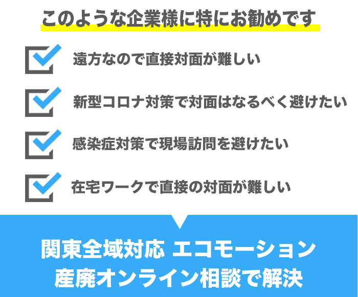 このような企業様には特におすすめです。遠方なので直接対面が難しい、新型コロナ対策で対面はなるべく避けたい、感染症対策で現場訪問を避けたい、在宅ワークで直接の対面が難しい等、エコモーション産廃オンライン相談で解決