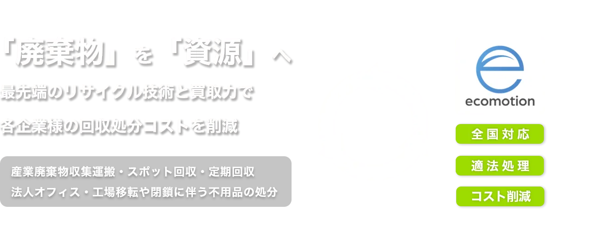 産業廃棄物を資源へリサイクル。最先端のリサイクル技術で収集運搬・処分コストを削減。全国対応、法人オフィスの移転・閉鎖に伴う不用品も適法処理します。