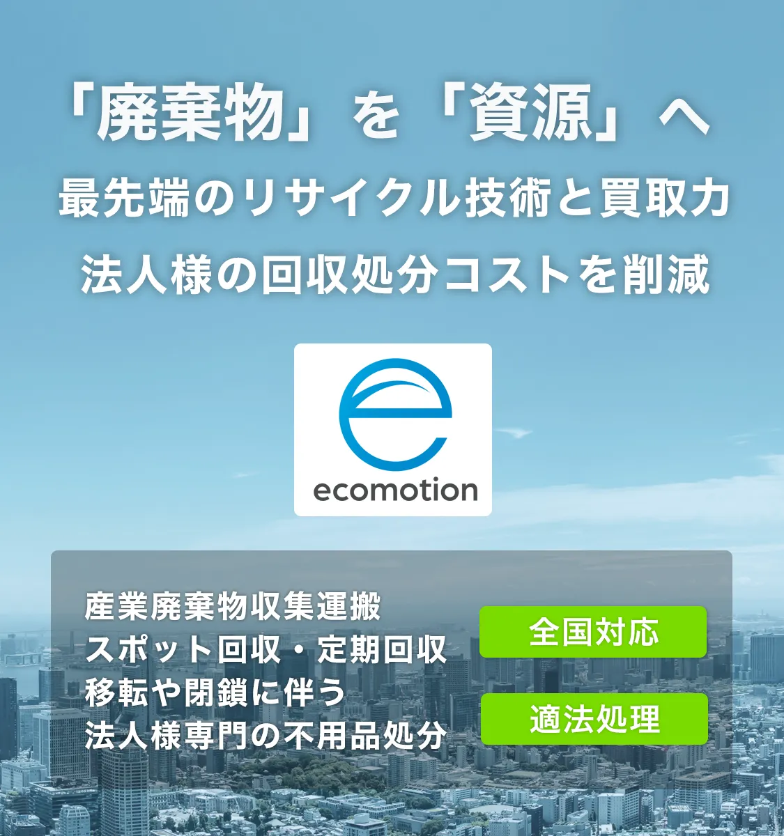 産業廃棄物を資源へリサイクル。最先端のリサイクル技術で収集運搬・処分コストを削減。全国対応、法人オフィスの移転・閉鎖に伴う不用品も適法処理します。